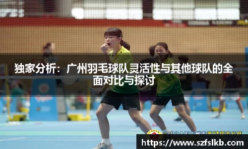 独家分析：广州羽毛球队灵活性与其他球队的全面对比与探讨