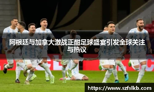 阿根廷与加拿大激战正酣足球盛宴引发全球关注与热议